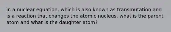 in a nuclear equation, which is also known as transmutation and is a reaction that changes the atomic nucleus, what is the parent atom and what is the daughter atom?