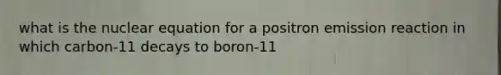 what is the nuclear equation for a positron emission reaction in which carbon-11 decays to boron-11