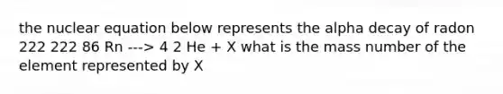 the nuclear equation below represents the alpha decay of radon 222 222 86 Rn ---> 4 2 He + X what is the mass number of the element represented by X