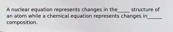 A nuclear equation represents changes in the_____ structure of an atom while a chemical equation represents changes in______ composition.