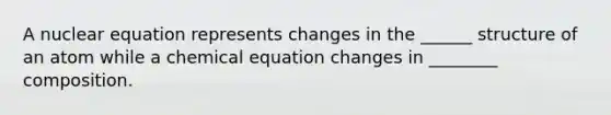 A nuclear equation represents changes in the ______ structure of an atom while a chemical equation changes in ________ composition.