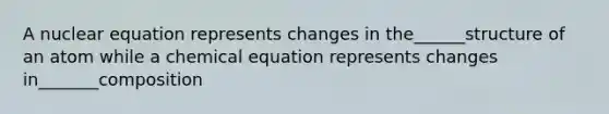 A nuclear equation represents changes in the______structure of an atom while a chemical equation represents changes in_______composition