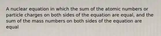 A nuclear equation in which the sum of the atomic numbers or particle charges on both sides of the equation are equal, and the sum of the mass numbers on both sides of the equation are equal