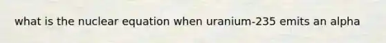 what is the nuclear equation when uranium-235 emits an alpha