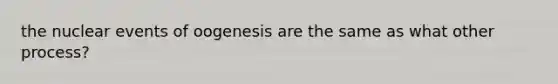 the nuclear events of oogenesis are the same as what other process?