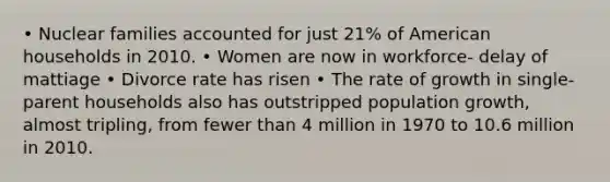 • Nuclear families accounted for just 21% of American households in 2010. • Women are now in workforce- delay of mattiage • Divorce rate has risen • The rate of growth in single-parent households also has outstripped <a href='https://www.questionai.com/knowledge/kczTemDMHU-population-growth' class='anchor-knowledge'>population growth</a>, almost tripling, from fewer than 4 million in 1970 to 10.6 million in 2010.