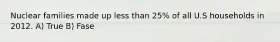 Nuclear families made up less than 25% of all U.S households in 2012. A) True B) Fase