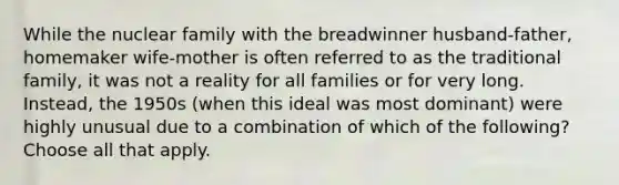 While the nuclear family with the breadwinner husband-father, homemaker wife-mother is often referred to as the traditional family, it was not a reality for all families or for very long. Instead, the 1950s (when this ideal was most dominant) were highly unusual due to a combination of which of the following? Choose all that apply.