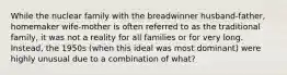 While the nuclear family with the breadwinner husband-father, homemaker wife-mother is often referred to as the traditional family, it was not a reality for all families or for very long. Instead, the 1950s (when this ideal was most dominant) were highly unusual due to a combination of what?