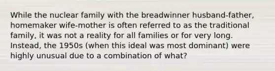 While the nuclear family with the breadwinner husband-father, homemaker wife-mother is often referred to as the traditional family, it was not a reality for all families or for very long. Instead, the 1950s (when this ideal was most dominant) were highly unusual due to a combination of what?