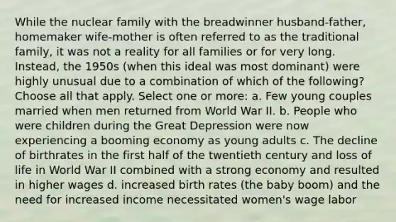 While the nuclear family with the breadwinner husband-father, homemaker wife-mother is often referred to as the traditional family, it was not a reality for all families or for very long. Instead, the 1950s (when this ideal was most dominant) were highly unusual due to a combination of which of the following? Choose all that apply. Select one or more: a. Few young couples married when men returned from World War II. b. People who were children during the Great Depression were now experiencing a booming economy as young adults c. The decline of birthrates in the first half of the twentieth century and loss of life in World War II combined with a strong economy and resulted in higher wages d. increased birth rates (the baby boom) and the need for increased income necessitated women's wage labor