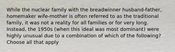 While the nuclear family with the breadwinner husband-father, homemaker wife-mother is often referred to as the traditional family, it was not a reality for all families or for very long. Instead, the 1950s (when this ideal was most dominant) were highly unusual due to a combination of which of the following? Choose all that apply