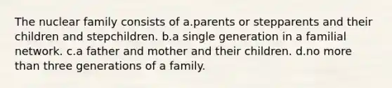 The nuclear family consists of a.parents or stepparents and their children and stepchildren. b.a single generation in a familial network. c.a father and mother and their children. d.no more than three generations of a family.