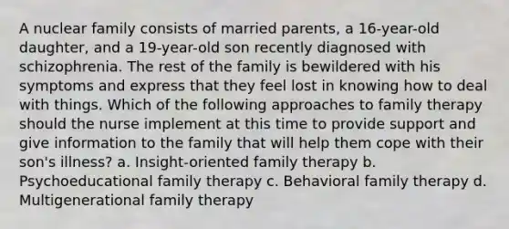 A nuclear family consists of married parents, a 16-year-old daughter, and a 19-year-old son recently diagnosed with schizophrenia. The rest of the family is bewildered with his symptoms and express that they feel lost in knowing how to deal with things. Which of the following approaches to family therapy should the nurse implement at this time to provide support and give information to the family that will help them cope with their son's illness? a. Insight-oriented family therapy b. Psychoeducational family therapy c. Behavioral family therapy d. Multigenerational family therapy