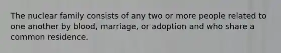 The nuclear family consists of any two or more people related to one another by blood, marriage, or adoption and who share a common residence.