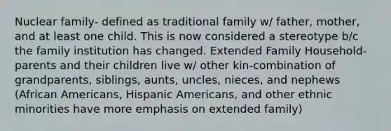 Nuclear family- defined as traditional family w/ father, mother, and at least one child. This is now considered a stereotype b/c the family institution has changed. Extended Family Household- parents and their children live w/ other kin-combination of grandparents, siblings, aunts, uncles, nieces, and nephews (African Americans, Hispanic Americans, and other ethnic minorities have more emphasis on extended family)