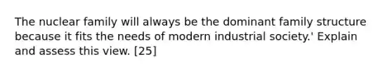 The nuclear family will always be the dominant family structure because it fits the needs of modern industrial society.' Explain and assess this view. [25]