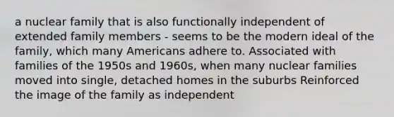 a nuclear family that is also functionally independent of extended family members - seems to be the modern ideal of the family, which many Americans adhere to. Associated with families of the 1950s and 1960s, when many nuclear families moved into single, detached homes in the suburbs Reinforced the image of the family as independent