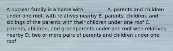 A nuclear family is a home with ________. A. parents and children under one roof, with relatives nearby B. parents, children, and siblings of the parents with their children under one roof C. parents, children, and grandparents under one roof with relatives nearby D. two or more pairs of parents and children under one roof