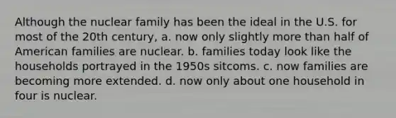 Although the nuclear family has been the ideal in the U.S. for most of the 20th century, a. now only slightly more than half of American families are nuclear. b. families today look like the households portrayed in the 1950s sitcoms. c. now families are becoming more extended. d. now only about one household in four is nuclear.