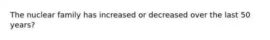 The nuclear family has increased or decreased over the last 50 years?