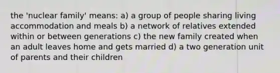 the 'nuclear family' means: a) a group of people sharing living accommodation and meals b) a network of relatives extended within or between generations c) the new family created when an adult leaves home and gets married d) a two generation unit of parents and their children