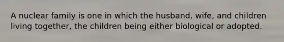 A nuclear family is one in which the husband, wife, and children living together, the children being either biological or adopted.