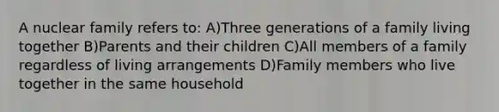 A nuclear family refers to: A)Three generations of a family living together B)Parents and their children C)All members of a family regardless of living arrangements D)Family members who live together in the same household