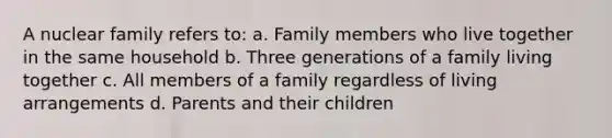 A nuclear family refers to: a. Family members who live together in the same household b. Three generations of a family living together c. All members of a family regardless of living arrangements d. Parents and their children