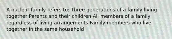 A nuclear family refers to: Three generations of a family living together Parents and their children All members of a family regardless of living arrangements Family members who live together in the same household