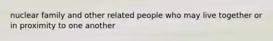 nuclear family and other related people who may live together or in proximity to one another