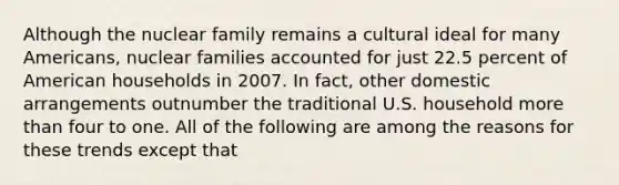 Although the nuclear family remains a cultural ideal for many Americans, nuclear families accounted for just 22.5 percent of American households in 2007. In fact, other domestic arrangements outnumber the traditional U.S. household more than four to one. All of the following are among the reasons for these trends except that