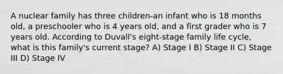 A nuclear family has three children-an infant who is 18 months old, a preschooler who is 4 years old, and a first grader who is 7 years old. According to Duvall's eight-stage family life cycle, what is this family's current stage? A) Stage I B) Stage II C) Stage III D) Stage IV