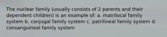 The nuclear family (usually consists of 2 parents and their dependent children) is an example of: a. matrilocal family system b. conjugal family system c. patrilineal family system d. consanguineal family system