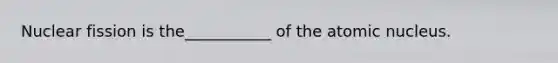 Nuclear fission is the___________ of the atomic nucleus.