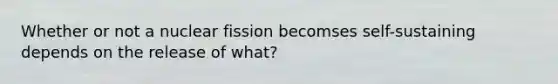 Whether or not a nuclear fission becomses self-sustaining depends on the release of what?