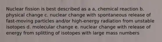 Nuclear fission is best described as a a, chemical reaction b. physical change c. nuclear change with spontaneous release of fast-moving particles and/or high-energy radiation from unstable isotopes d. molecular change e. nuclear change with release of energy from splitting of isotopes with large mass numbers