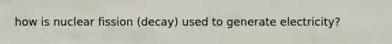 how is nuclear fission (decay) used to generate electricity?