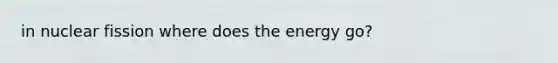 in nuclear fission where does the energy go?