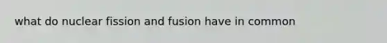 what do nuclear fission and fusion have in common