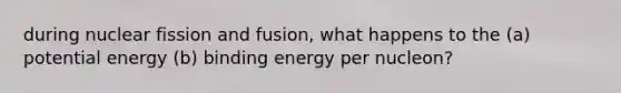 during nuclear fission and fusion, what happens to the (a) potential energy (b) binding energy per nucleon?