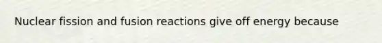 Nuclear fission and fusion reactions give off energy because