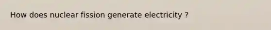 How does nuclear fission generate electricity ?