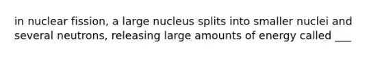 in nuclear fission, a large nucleus splits into smaller nuclei and several neutrons, releasing large amounts of energy called ___