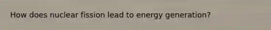 How does nuclear fission lead to energy generation?