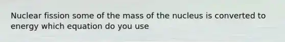 Nuclear fission some of the mass of the nucleus is converted to energy which equation do you use