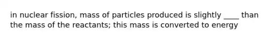 in nuclear fission, mass of particles produced is slightly ____ than the mass of the reactants; this mass is converted to energy