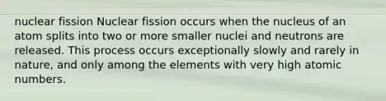 nuclear fission Nuclear fission occurs when the nucleus of an atom splits into two or more smaller nuclei and neutrons are released. This process occurs exceptionally slowly and rarely in nature, and only among the elements with very high atomic numbers.