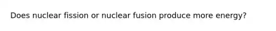 Does nuclear fission or nuclear fusion produce more energy?