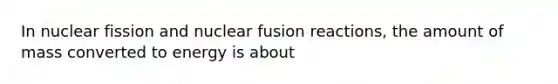 In nuclear fission and nuclear fusion reactions, the amount of mass converted to energy is about